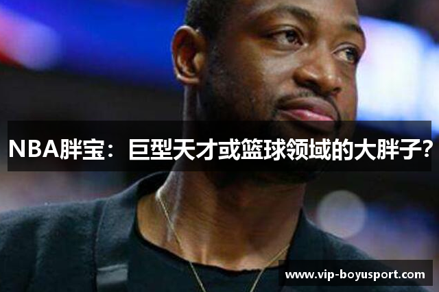 NBA胖宝：巨型天才或篮球领域的大胖子？