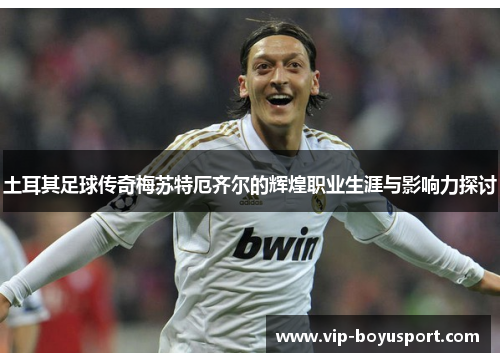 土耳其足球传奇梅苏特厄齐尔的辉煌职业生涯与影响力探讨
