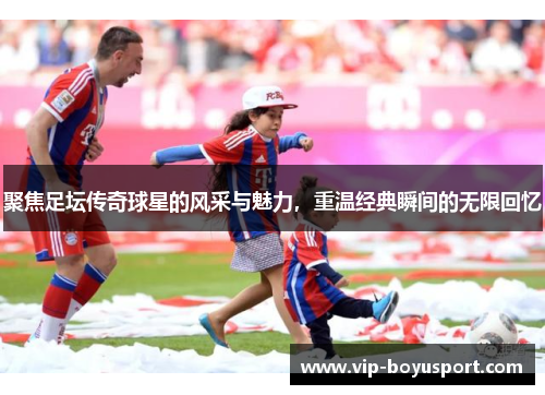 聚焦足坛传奇球星的风采与魅力，重温经典瞬间的无限回忆
