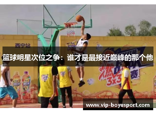 篮球明星次位之争：谁才是最接近巅峰的那个他